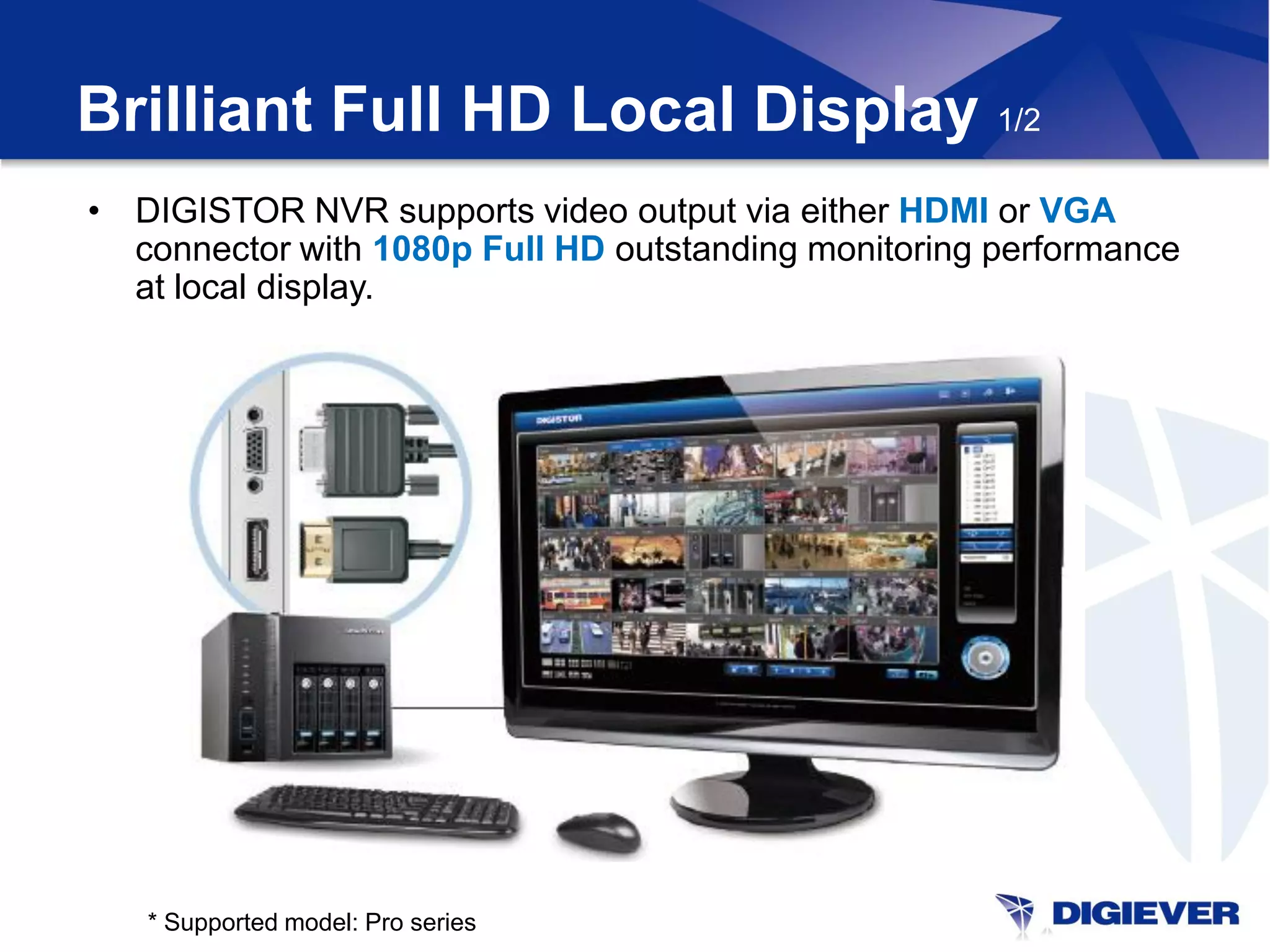 Brilliant Full HD Local Display 1/2
• DIGISTOR NVR supports video output via either HDMI or VGA
  connector with 1080p Full HD outstanding monitoring performance
  at local display.




   * Supported model: Pro series
 