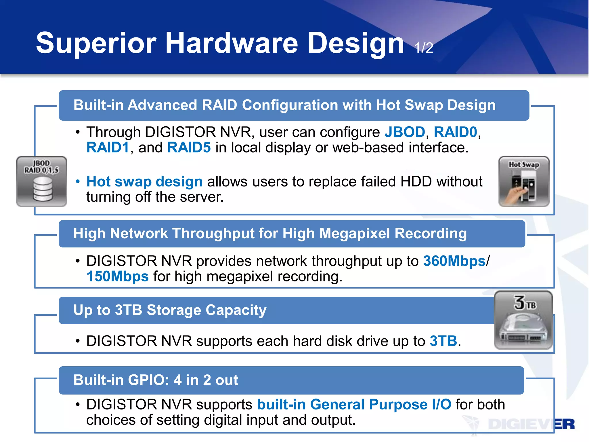 Superior Hardware Design 1/2
  Built-in Advanced RAID Configuration with Hot Swap Design
  • Through DIGISTOR NVR, user can configure JBOD, RAID0,
    RAID1, and RAID5 in local display or web-based interface.

  • Hot swap design allows users to replace failed HDD without
    turning off the server.

  High Network Throughput for High Megapixel Recording
  • DIGISTOR NVR provides network throughput up to 360Mbps/
    150Mbps for high megapixel recording.

  Up to 3TB Storage Capacity

  • DIGISTOR NVR supports each hard disk drive up to 3TB.

  Built-in GPIO: 4 in 2 out
  • DIGISTOR NVR supports built-in General Purpose I/O for both
    choices of setting digital input and output.
 