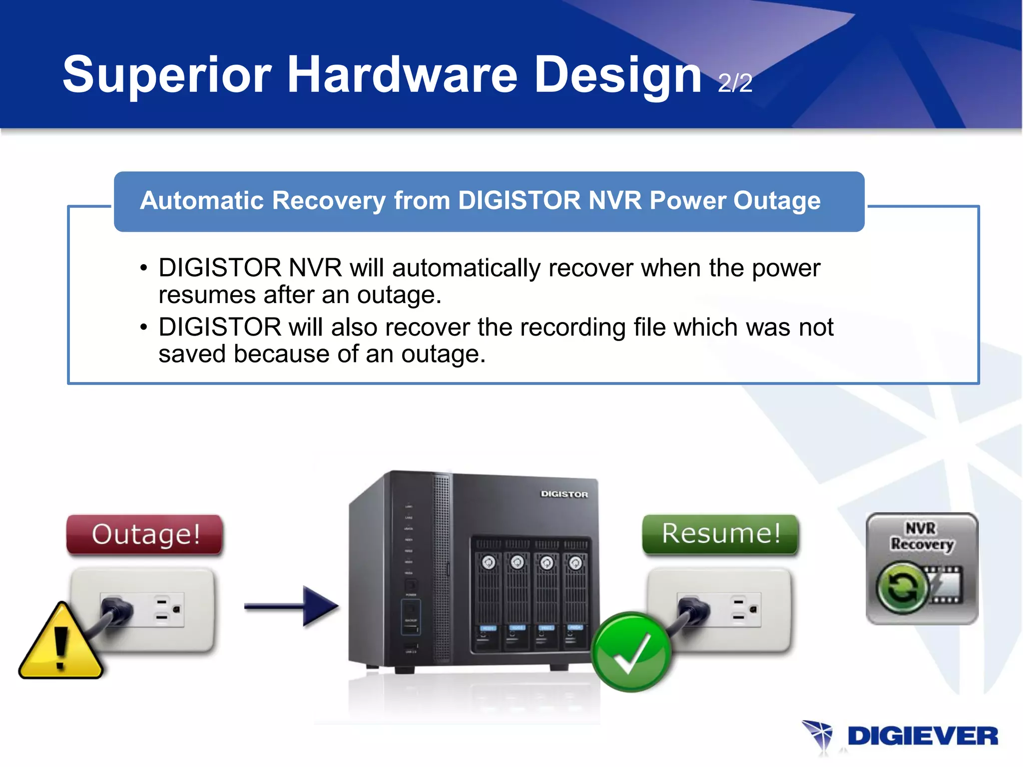 Superior Hardware Design 2/2

   Automatic Recovery from DIGISTOR NVR Power Outage

   • DIGISTOR NVR will automatically recover when the power
     resumes after an outage.
   • DIGISTOR will also recover the recording file which was not
     saved because of an outage.
 