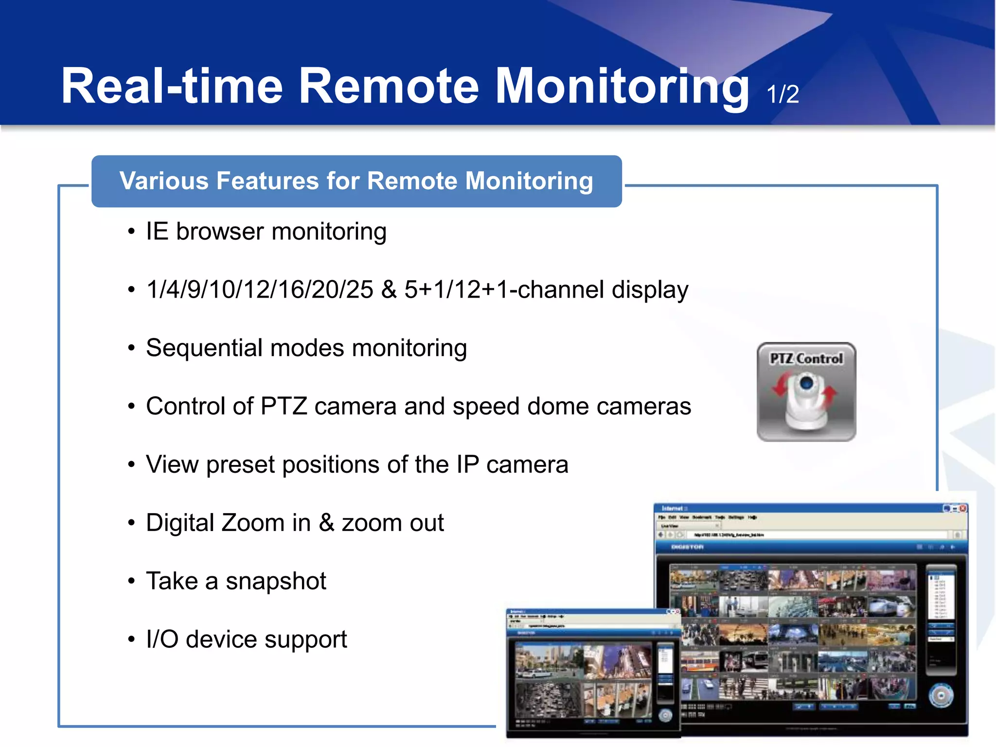 Real-time Remote Monitoring 1/2
  Various Features for Remote Monitoring

  • IE browser monitoring

  • 1/4/9/10/12/16/20/25 & 5+1/12+1-channel display

  • Sequential modes monitoring

  • Control of PTZ camera and speed dome cameras

  • View preset positions of the IP camera

  • Digital Zoom in & zoom out

  • Take a snapshot

  • I/O device support
 