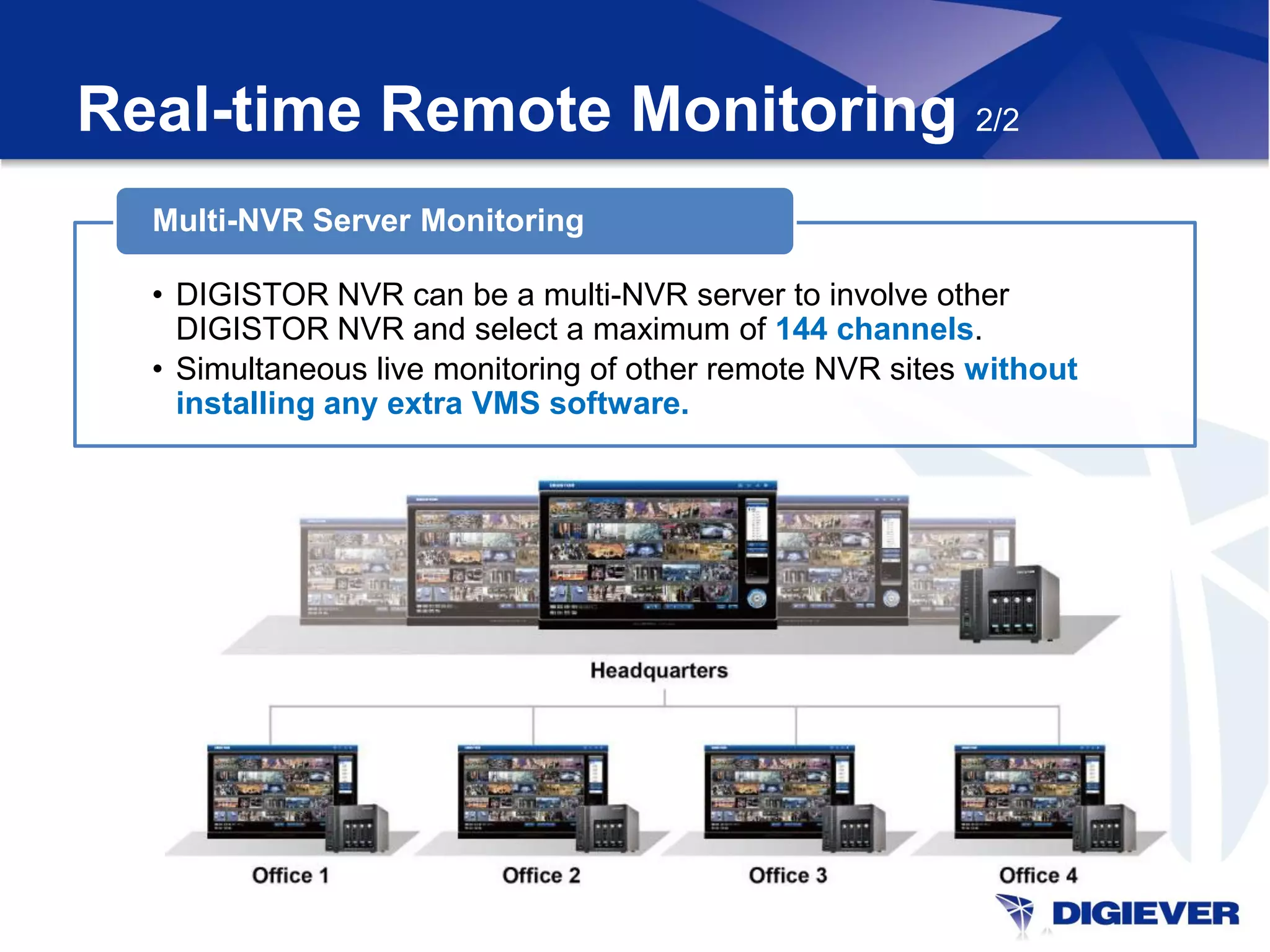 Real-time Remote Monitoring 2/2
  Multi-NVR Server Monitoring

  • DIGISTOR NVR can be a multi-NVR server to involve other
    DIGISTOR NVR and select a maximum of 144 channels.
  • Simultaneous live monitoring of other remote NVR sites without
    installing any extra VMS software.
 
