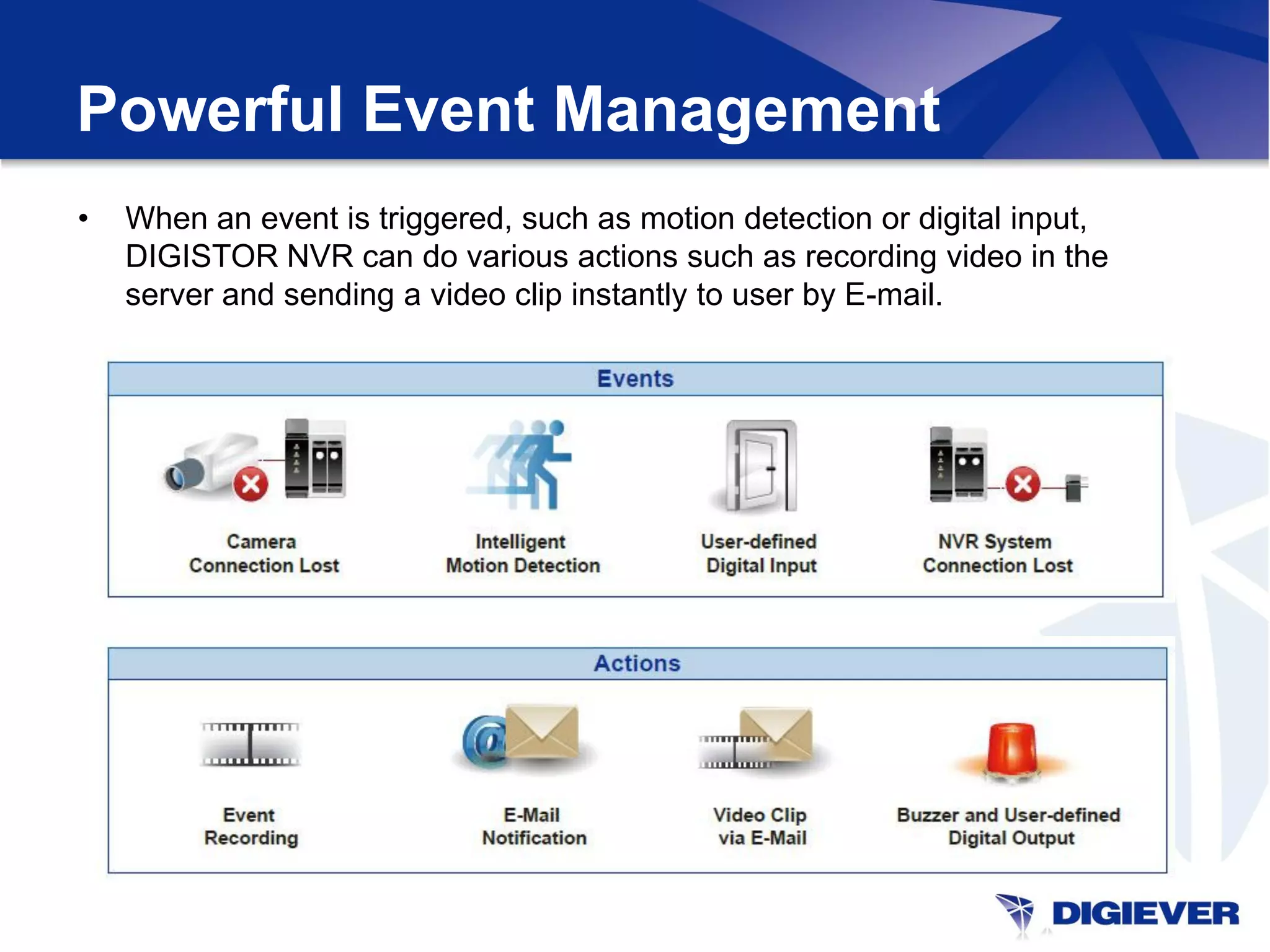 Powerful Event Management
•   When an event is triggered, such as motion detection or digital input,
    DIGISTOR NVR can do various actions such as recording video in the
    server and sending a video clip instantly to user by E-mail.
 