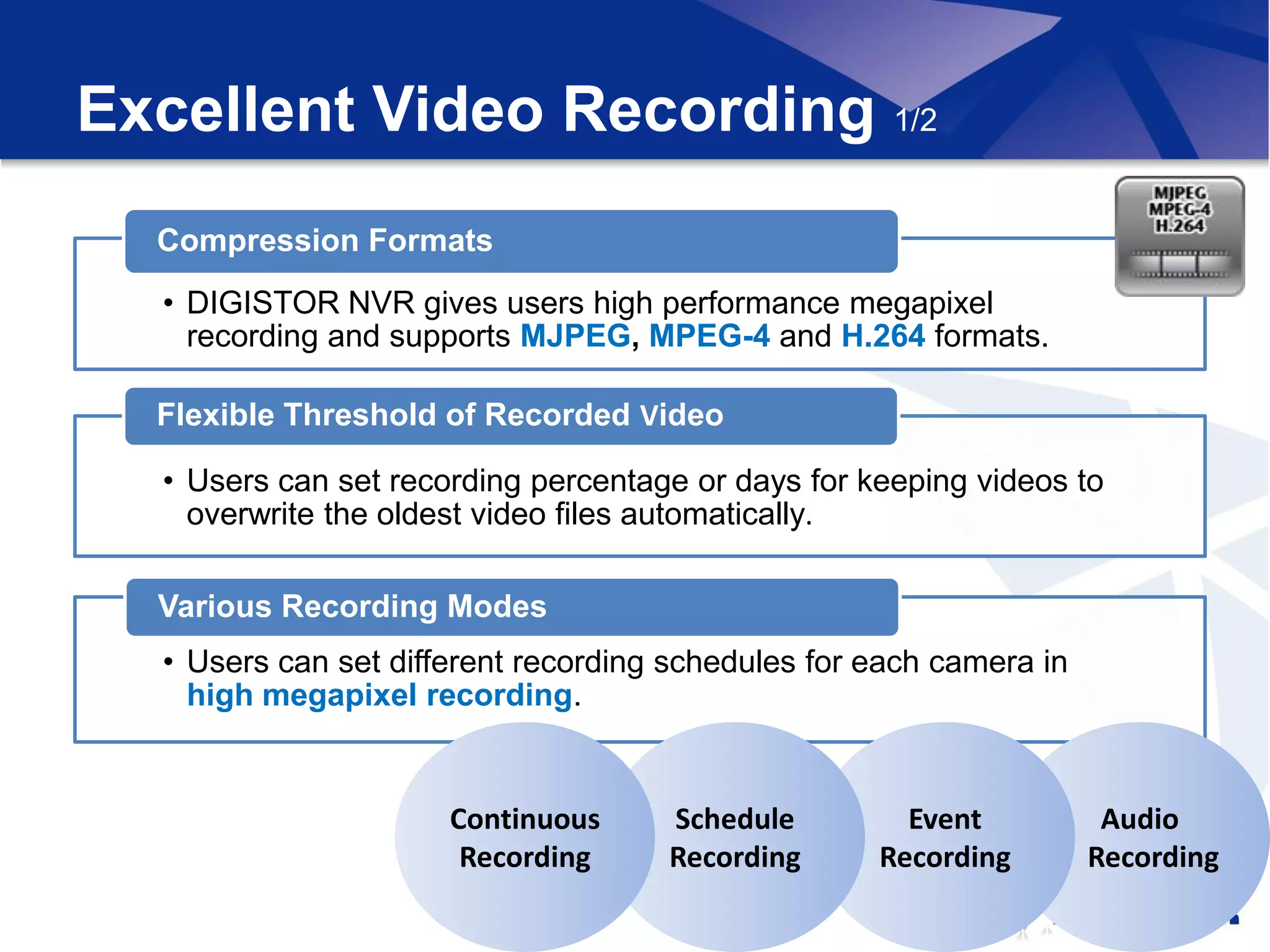 Excellent Video Recording 1/2
  Compression Formats
  • DIGISTOR NVR gives users high performance megapixel
    recording and supports MJPEG, MPEG-4 and H.264 formats.

  Flexible Threshold of Recorded Video

  • Users can set recording percentage or days for keeping videos to
    overwrite the oldest video files automatically.

  Various Recording Modes
  • Users can set different recording schedules for each camera in
    high megapixel recording.


                      Continuous     Schedule         Event           Audio
                       Recording     Recording      Recording        Recording
 