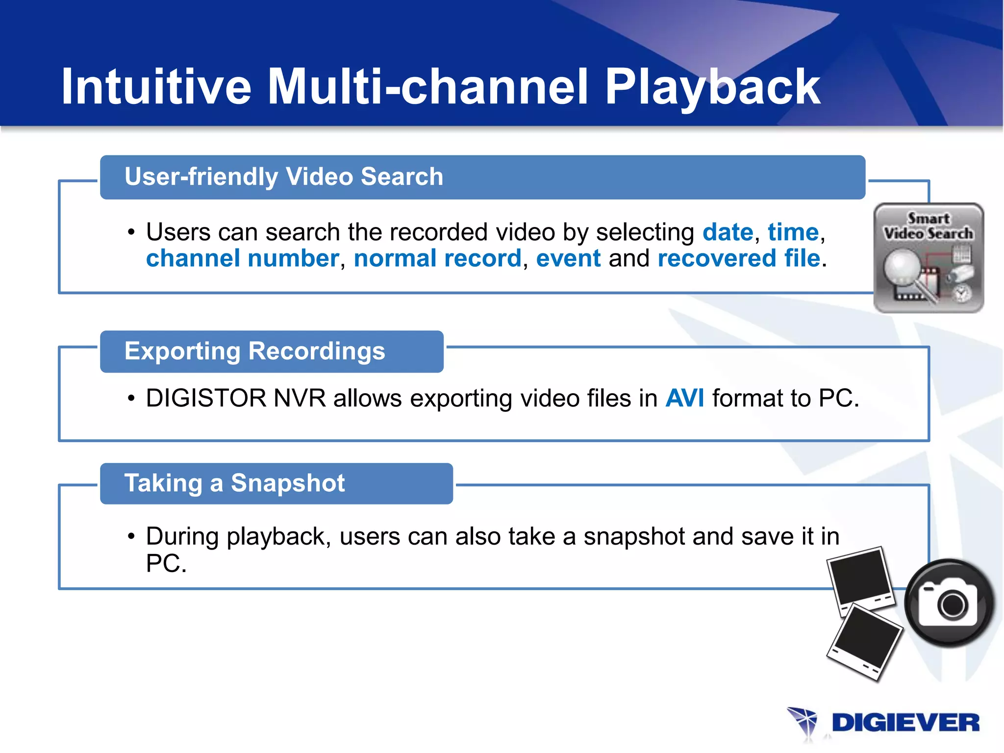 Intuitive Multi-channel Playback
  User-friendly Video Search

  • Users can search the recorded video by selecting date, time,
    channel number, normal record, event and recovered file.


  Exporting Recordings
  • DIGISTOR NVR allows exporting video files in AVI format to PC.


  Taking a Snapshot

  • During playback, users can also take a snapshot and save it in
    PC.
 