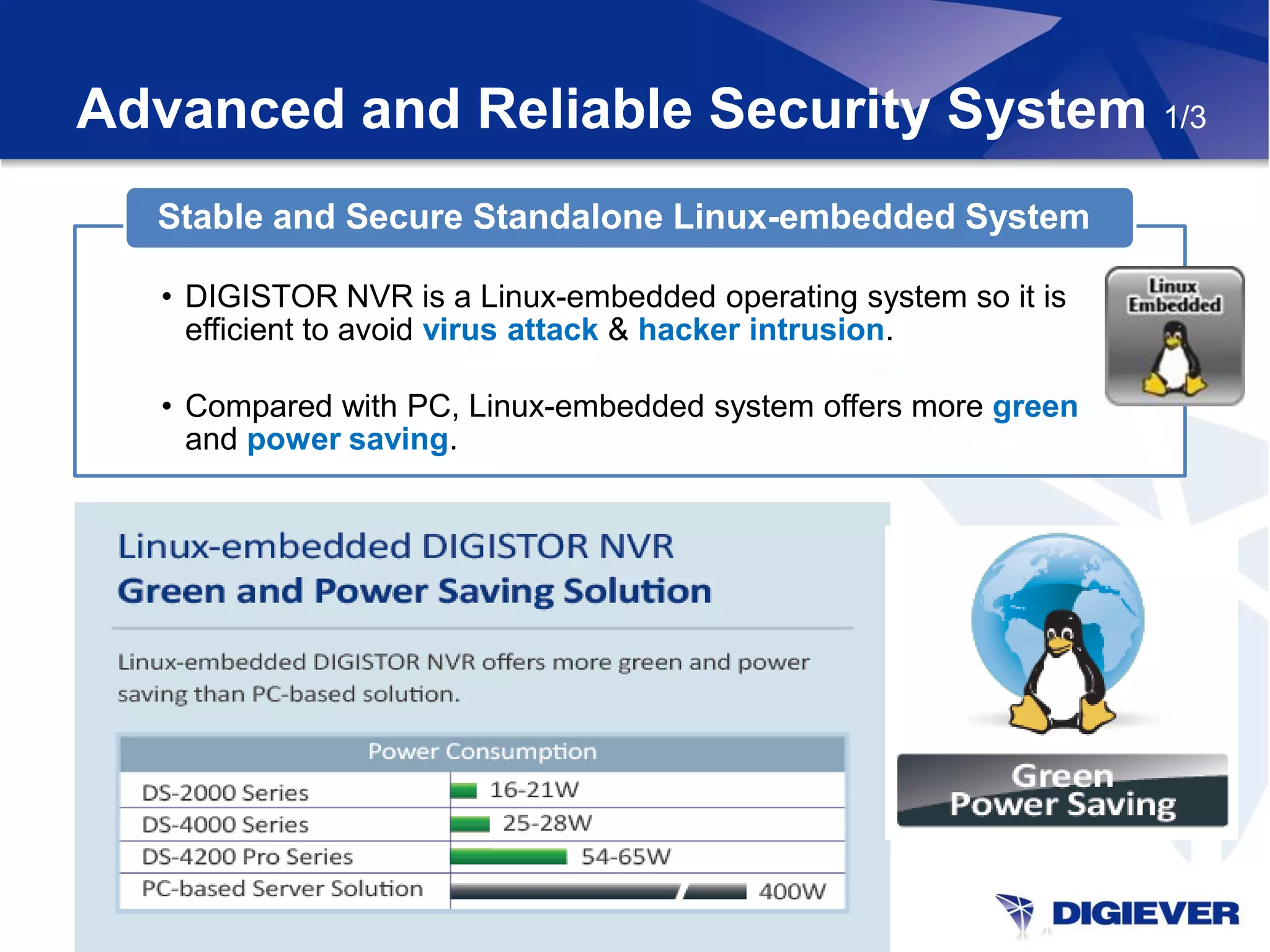 Advanced and Reliable Security System 1/3
  Stable and Secure Standalone Linux-embedded System

   • DIGISTOR NVR is a Linux-embedded operating system so it is
     efficient to avoid virus attack & hacker intrusion.

   • Compared with PC, Linux-embedded system offers more green
     and power saving.
 