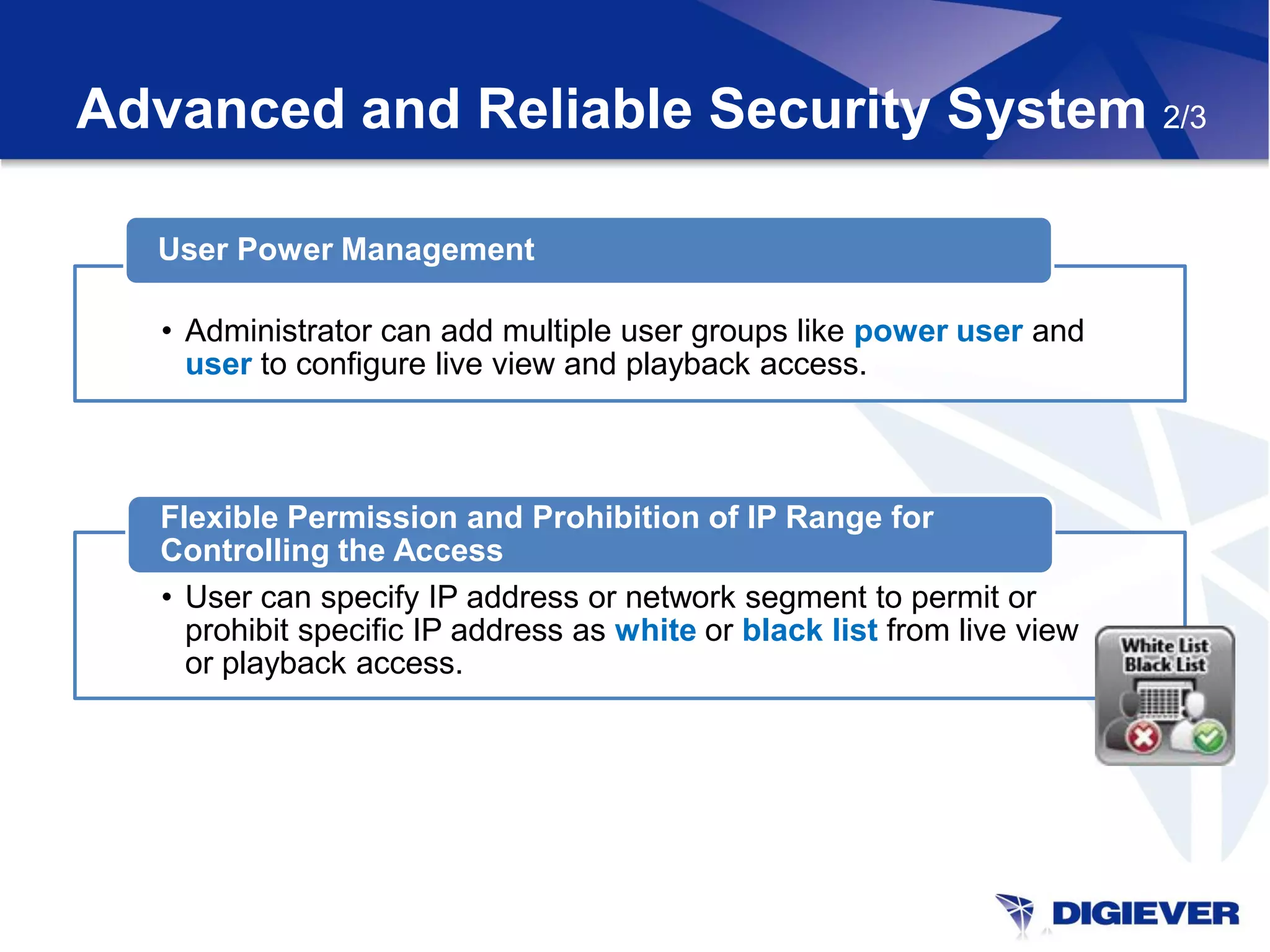 Advanced and Reliable Security System 2/3

  User Power Management

   • Administrator can add multiple user groups like power user and
     user to configure live view and playback access.



   Flexible Permission and Prohibition of IP Range for
   Controlling the Access
   • User can specify IP address or network segment to permit or
     prohibit specific IP address as white or black list from live view
     or playback access.
 