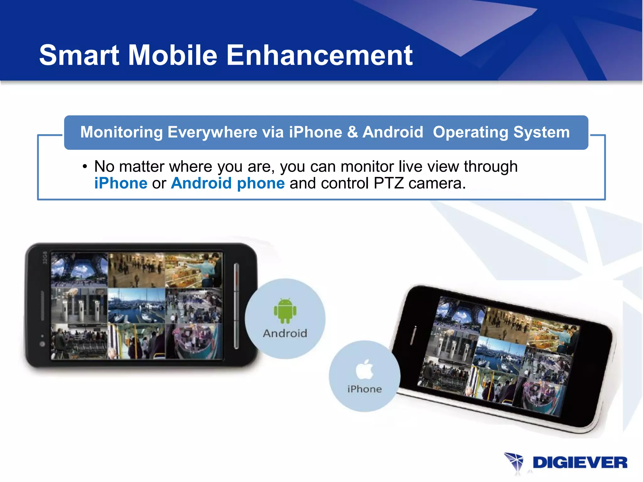 Smart Mobile Enhancement

  Monitoring Everywhere via iPhone & Android Operating System

  • No matter where you are, you can monitor live view through
    iPhone or Android phone and control PTZ camera.
 
