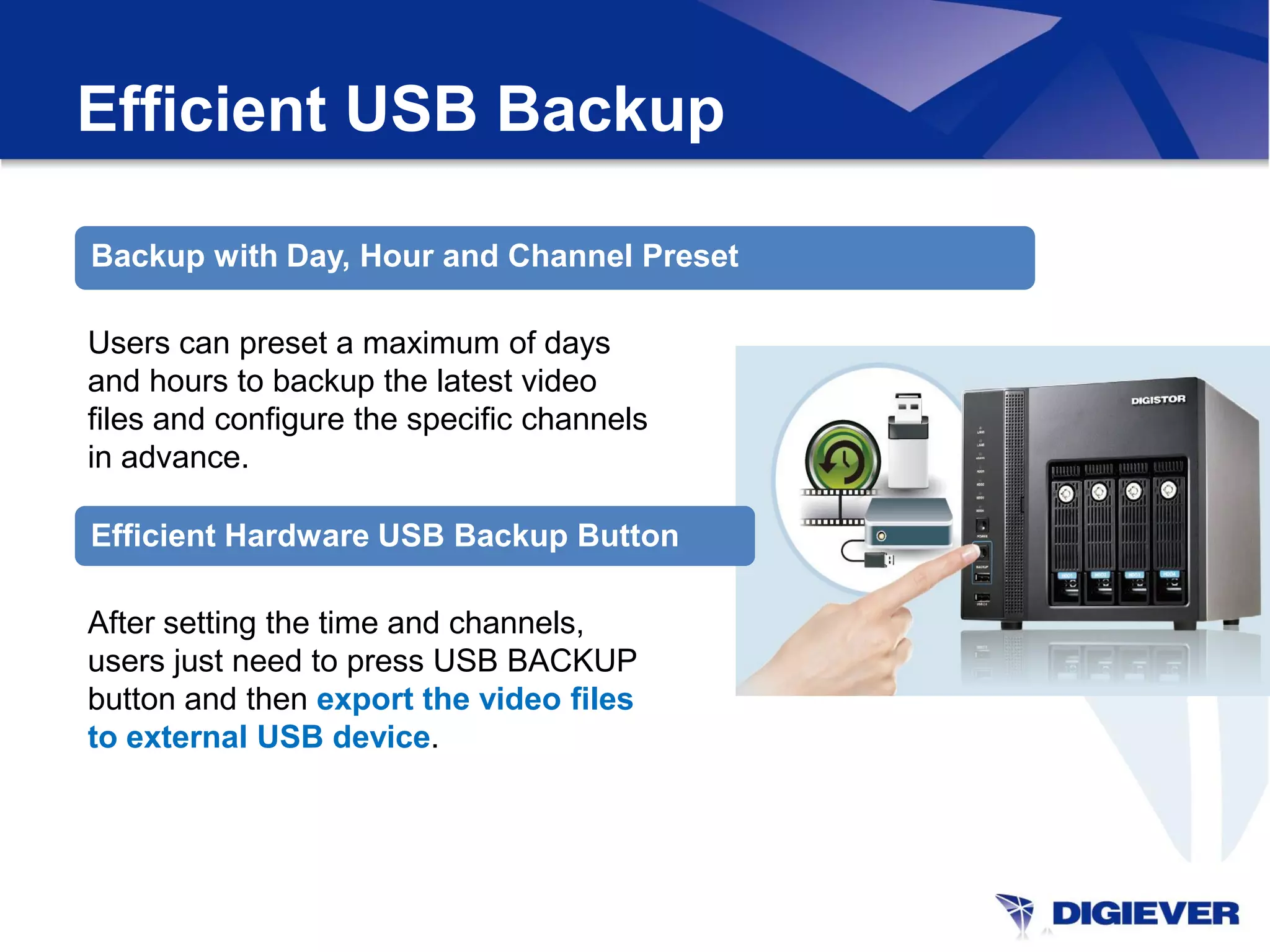Efficient USB Backup

Backup with Day, Hour and Channel Preset

Users can preset a maximum of days
and hours to backup the latest video
files and configure the specific channels
in advance.

Efficient Hardware USB Backup Button

After setting the time and channels,
users just need to press USB BACKUP
button and then export the video files
to external USB device.
 