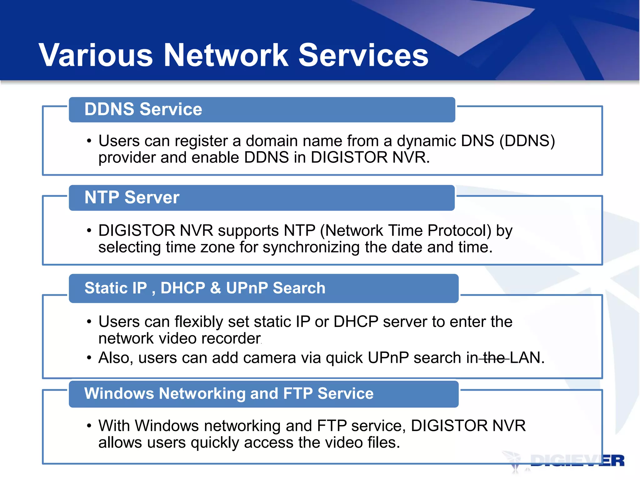 Various Network Services
  DDNS Service
  • Users can register a domain name from a dynamic DNS (DDNS)
    provider and enable DDNS in DIGISTOR NVR.

  NTP Server
  • DIGISTOR NVR supports NTP (Network Time Protocol) by
    selecting time zone for synchronizing the date and time.

  Static IP , DHCP & UPnP Search

  • Users can flexibly set static IP or DHCP server to enter the
    network video recorder
                         .



  • Also, users can add camera via quick UPnP search in the LAN.

  Windows Networking and FTP Service

  • With Windows networking and FTP service, DIGISTOR NVR
    allows users quickly access the video files.
 