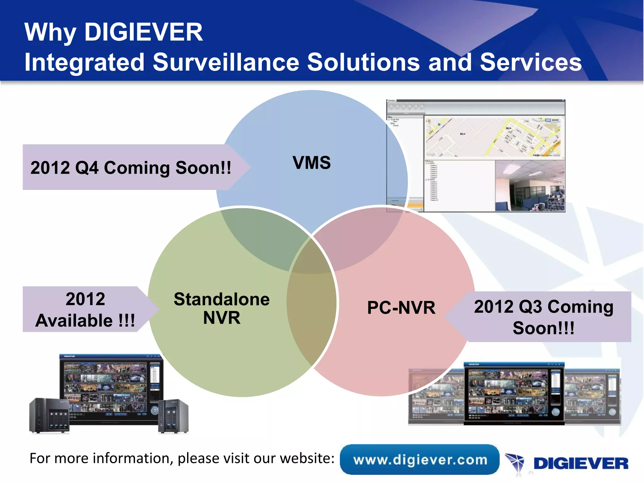 Why DIGIEVER
Integrated Surveillance Solutions and Services



2012 Q4 Coming Soon!!                   VMS




   2012               Standalone                  PC-NVR   2012 Q3 Coming
Available !!!            NVR
                                                               Soon!!!




For more information, please visit our website:
 