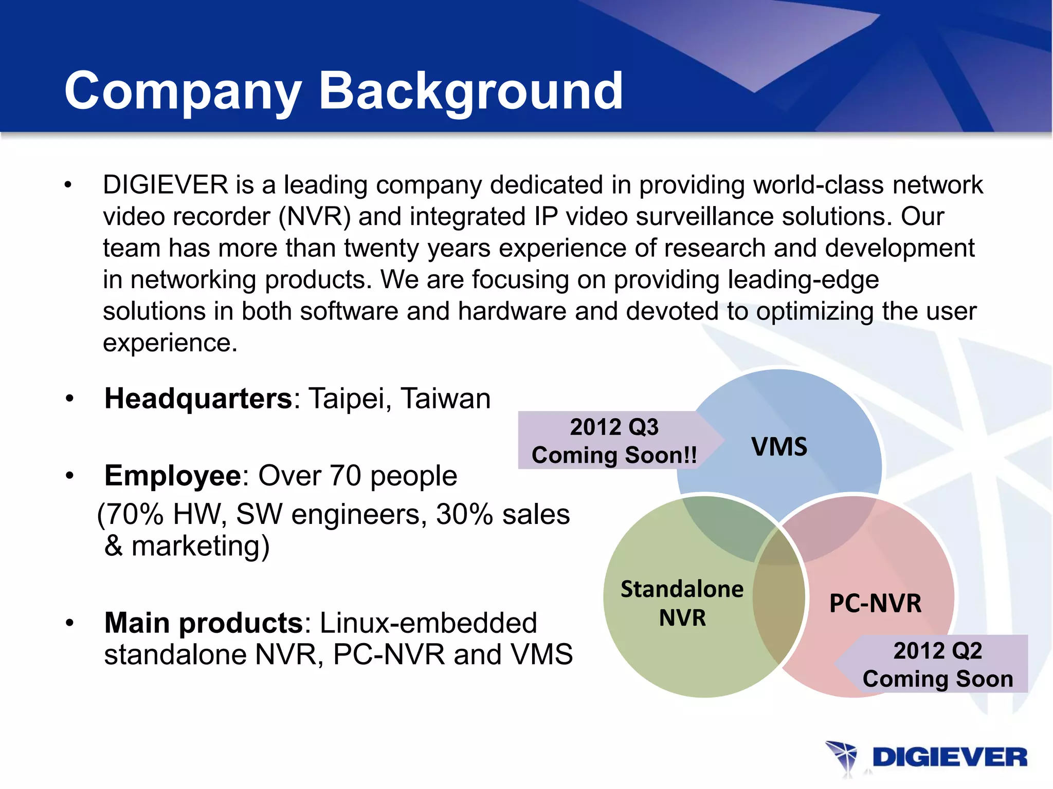Company Background
•   DIGIEVER is a leading company dedicated in providing world-class network
    video recorder (NVR) and integrated IP video surveillance solutions. Our
    team has more than twenty years experience of research and development
    in networking products. We are focusing on providing leading-edge
    solutions in both software and hardware and devoted to optimizing the user
    experience.

• Headquarters: Taipei, Taiwan
                                         2012 Q3
                                       Coming Soon!!        VMS
• Employee: Over 70 people
  (70% HW, SW engineers, 30% sales
   & marketing)
                                               Standalone
                                                  NVR
                                                                  PC-NVR
• Main products: Linux-embedded
  standalone NVR, PC-NVR and VMS                                      2012 Q2
                                                                    Coming Soon
 