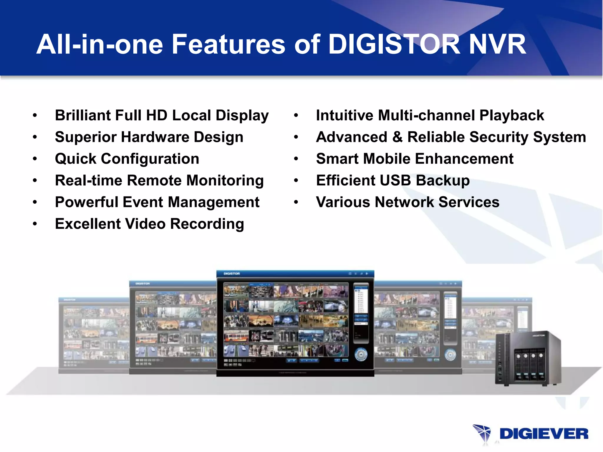 All-in-one Features of DIGISTOR NVR

•   Brilliant Full HD Local Display   •   Intuitive Multi-channel Playback
•   Superior Hardware Design          •   Advanced & Reliable Security System
•   Quick Configuration               •   Smart Mobile Enhancement
•   Real-time Remote Monitoring       •   Efficient USB Backup
•   Powerful Event Management         •   Various Network Services
•   Excellent Video Recording
 