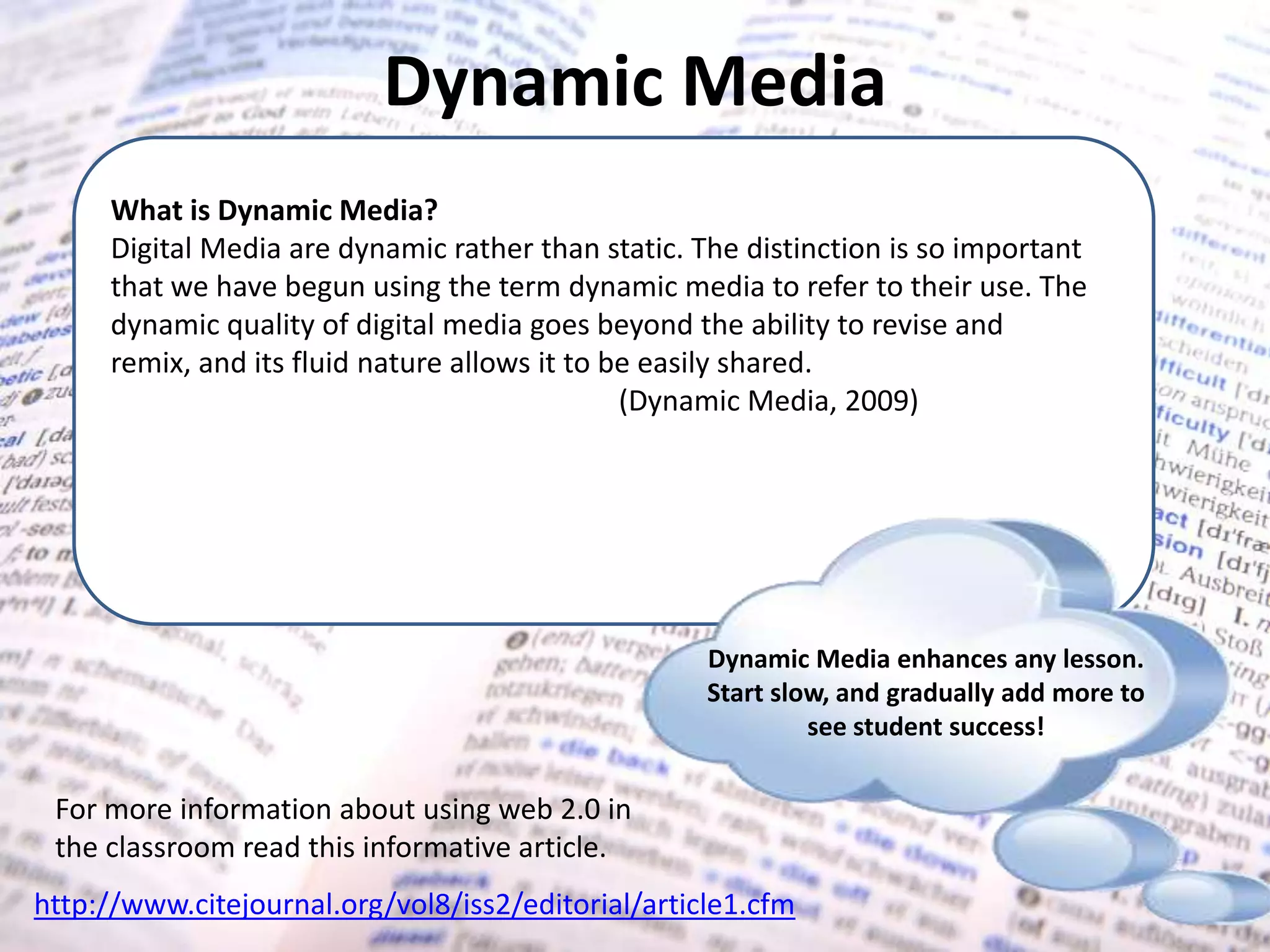 Dynamic MediaWhat is Dynamic Media?Digital Media are dynamic rather than static. The distinction is so important that we have begun using the term dynamic media to refer to their use. The dynamic quality of digital media goes beyond the ability to revise and remix, and its fluid nature allows it to be easily shared. T	(Dynamic Media, 2009) expallows the author to further express his or her story in a digital medium. Just as a playwright tells his or her story on a stage, or a writer creates a story to be told on film, digital storytelling is an extension of the writing process.Dynamic Media enhances any lesson. Start slow, and gradually add more to see student success! For more information about using web 2.0 in the classroom read this informative article.http://www.citejournal.org/vol8/iss2/editorial/article1.cfm