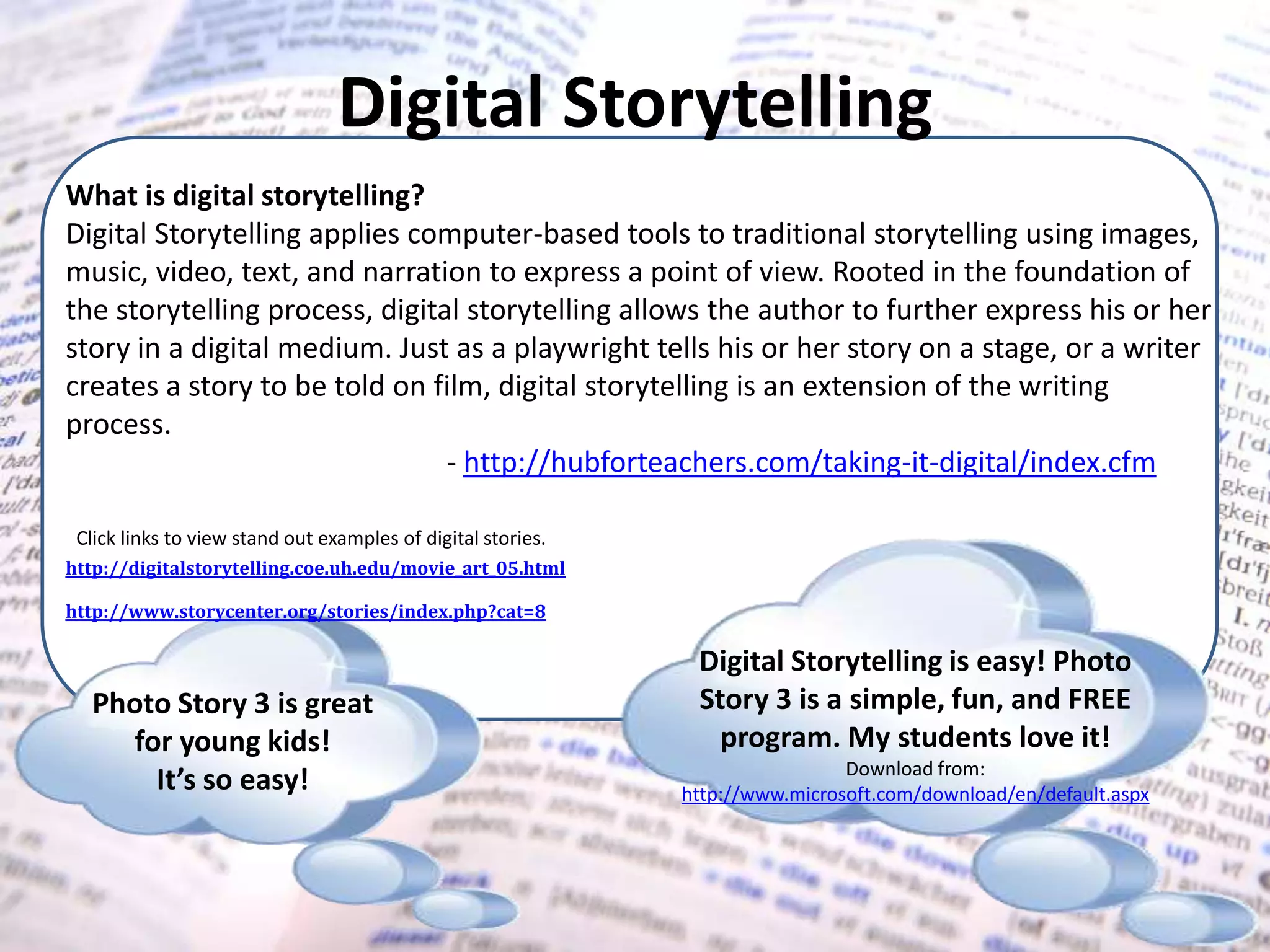 Digital StorytellingWhat is digital storytelling?Digital Storytelling applies computer-based tools to traditional storytelling using images, music, video, text, and narration to express a point of view. Rooted in the foundation of the storytelling process, digital storytelling allows the author to further express his or her story in a digital medium. Just as a playwright tells his or her story on a stage, or a writer creates a story to be told on film, digital storytelling is an extension of the writing process.			- http://hubforteachers.com/taking-it-digital/index.cfmClick links to view stand out examples of digital stories.http://digitalstorytelling.coe.uh.edu/movie_art_05.htmlhttp://www.storycenter.org/stories/index.php?cat=8Digital Storytelling is easy! Photo Story 3 is a simple, fun, and FREE program. My students love it!Download from: http://www.microsoft.com/download/en/default.aspxPhoto Story 3 is great for young kids!It’s so easy! 