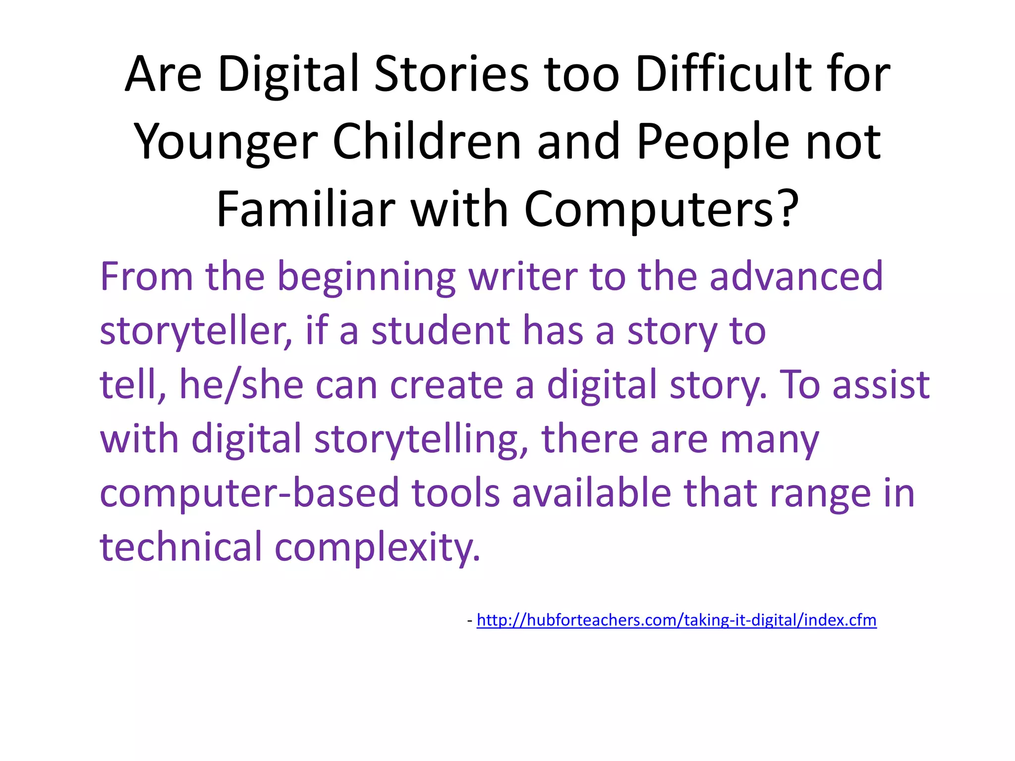 Are Digital Stories too Difficult for Younger Children and People not Familiar with Computers?From the beginning writer to the advanced storyteller, if a student has a story to tell, he/she can create a digital story. To assist with digital storytelling, there are many computer-based tools available that range in technical complexity.			- http://hubforteachers.com/taking-it-digital/index.cfm