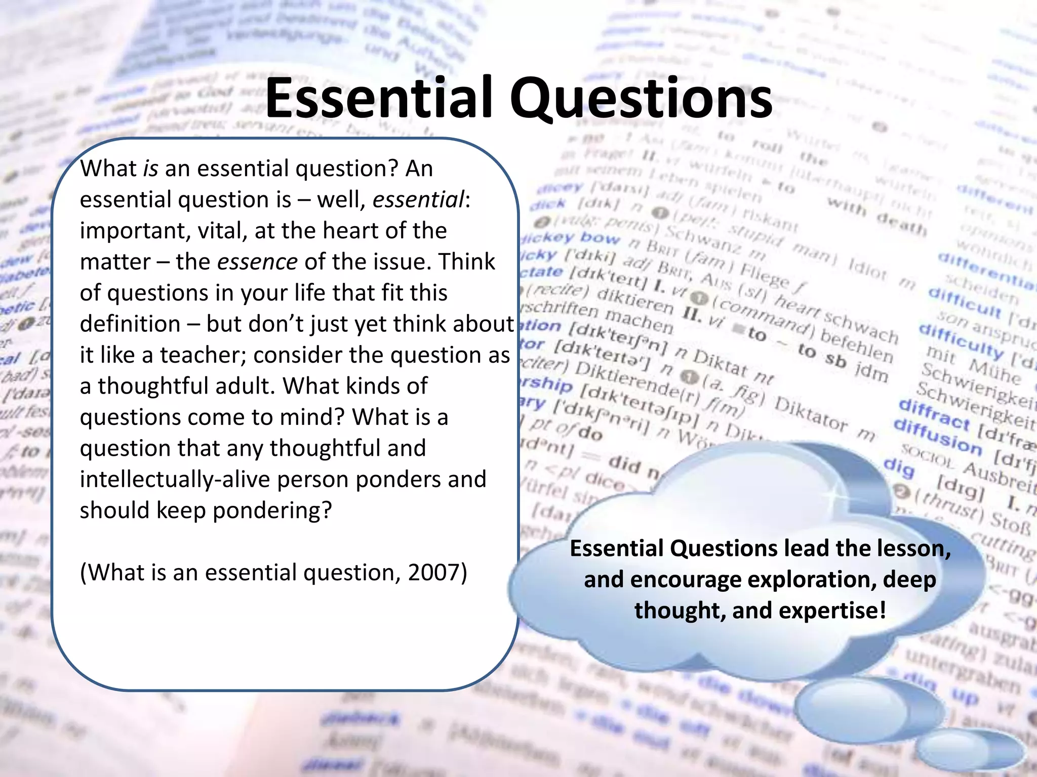 Essential QuestionsWhat is an essential question? An essential question is – well, essential: important, vital, at the heart of the matter – the essence of the issue. Think of questions in your life that fit this definition – but don’t just yet think about it like a teacher; consider the question as a thoughtful adult. What kinds of questions come to mind? What is a question that any thoughtful and intellectually-alive person ponders and should keep pondering? (What is an essential question, 2007)Essential Questions lead the lesson, and encourage exploration, deep thought, and expertise! 