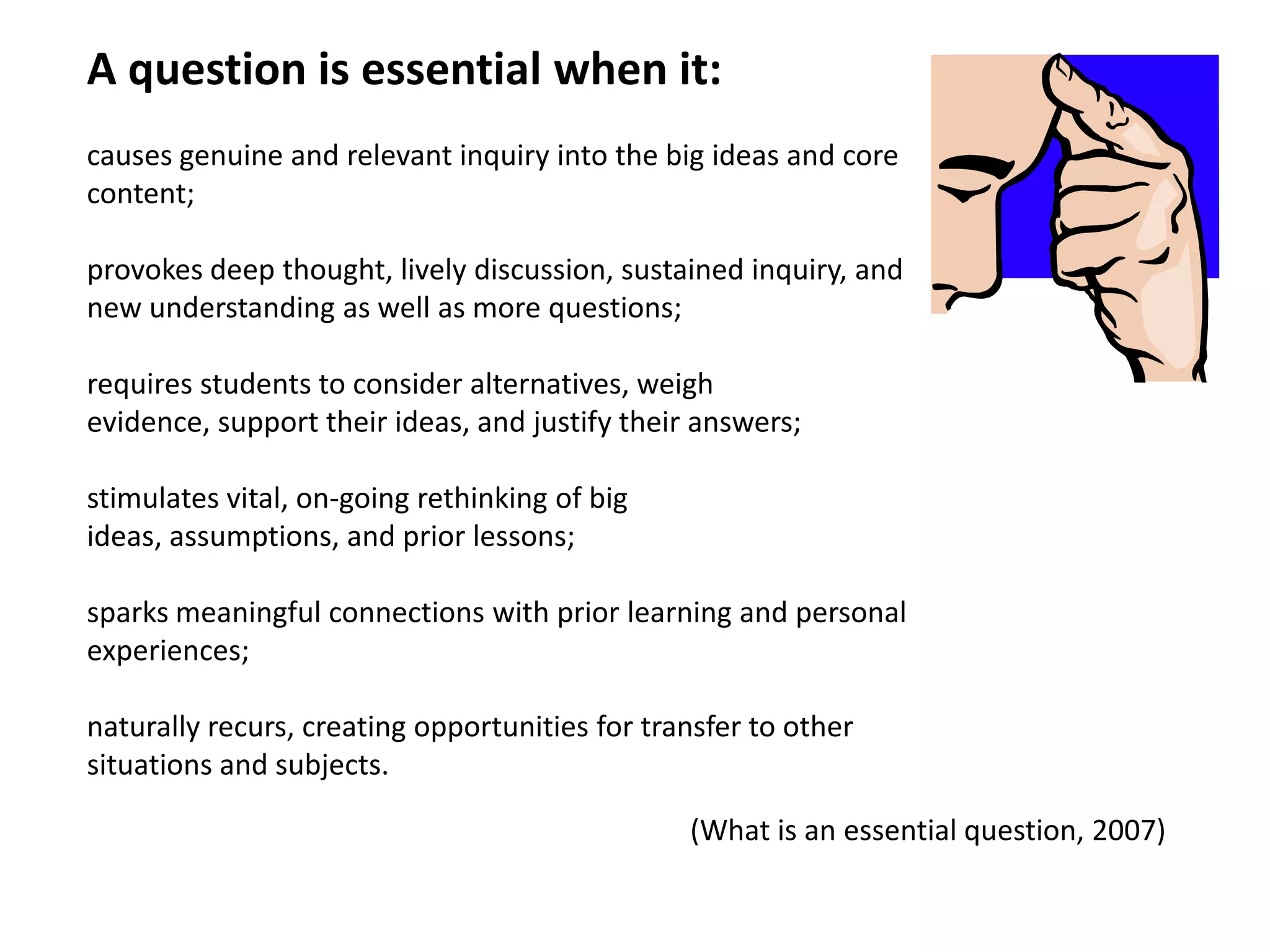 A question is essential when it:  causes genuine and relevant inquiry into the big ideas and core content; provokes deep thought, lively discussion, sustained inquiry, and new understanding as well as more questions; requires students to consider alternatives, weigh evidence, support their ideas, and justify their answers; stimulates vital, on-going rethinking of big ideas, assumptions, and prior lessons; sparks meaningful connections with prior learning and personal experiences; naturally recurs, creating opportunities for transfer to other situations and subjects.(What is an essential question, 2007)