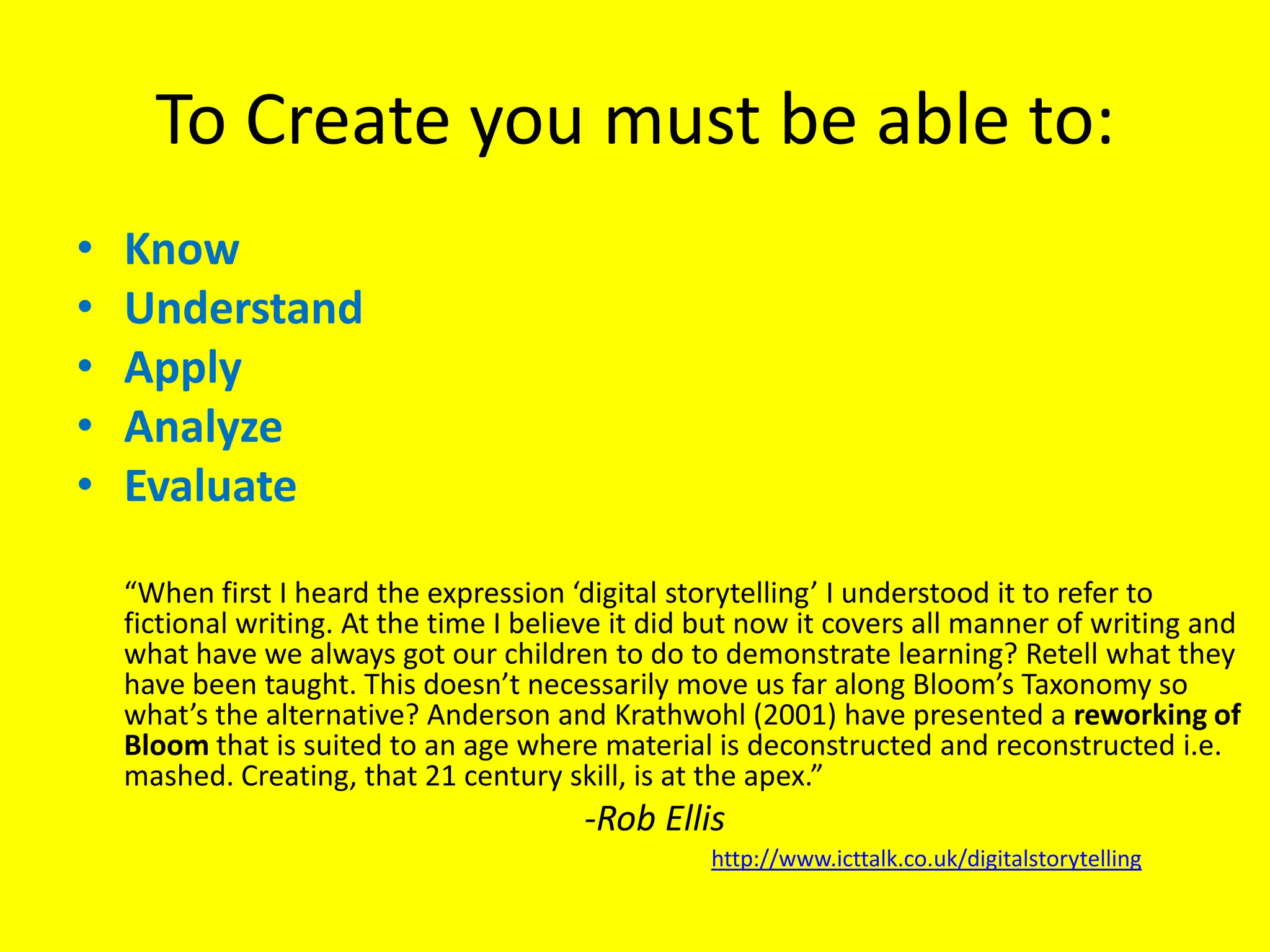 To Create you must be able to: KnowUnderstandApplyAnalyze Evaluate	“When first I heard the expression ‘digital storytelling’ I understood it to refer to fictional writing. At the time I believe it did but now it covers all manner of writing and what have we always got our children to do to demonstrate learning? Retell what they have been taught. This doesn’t necessarily move us far along Bloom’s Taxonomy so what’s the alternative? Anderson and Krathwohl (2001) have presented a reworking of Bloom that is suited to an age where material is deconstructed and reconstructed i.e. mashed. Creating, that 21 century skill, is at the apex.”-Rob Ellishttp://www.icttalk.co.uk/digitalstorytelling
