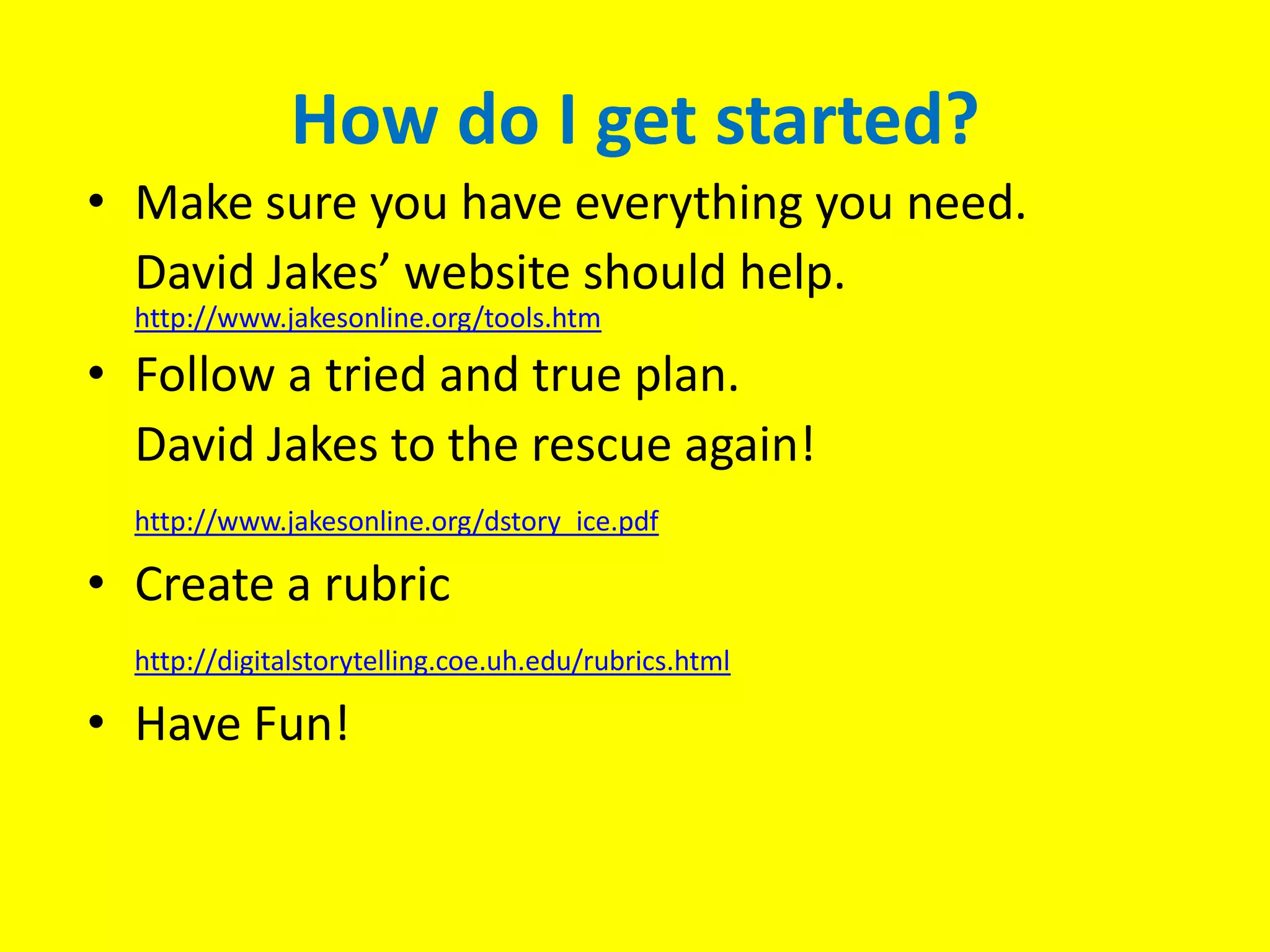 How do I get started?Make sure you have everything you need.	David Jakes’ website should help. http://www.jakesonline.org/tools.htmFollow a tried and true plan.	David Jakes to the rescue again!http://www.jakesonline.org/dstory_ice.pdfCreate a rubrichttp://digitalstorytelling.coe.uh.edu/rubrics.htmlHave Fun!