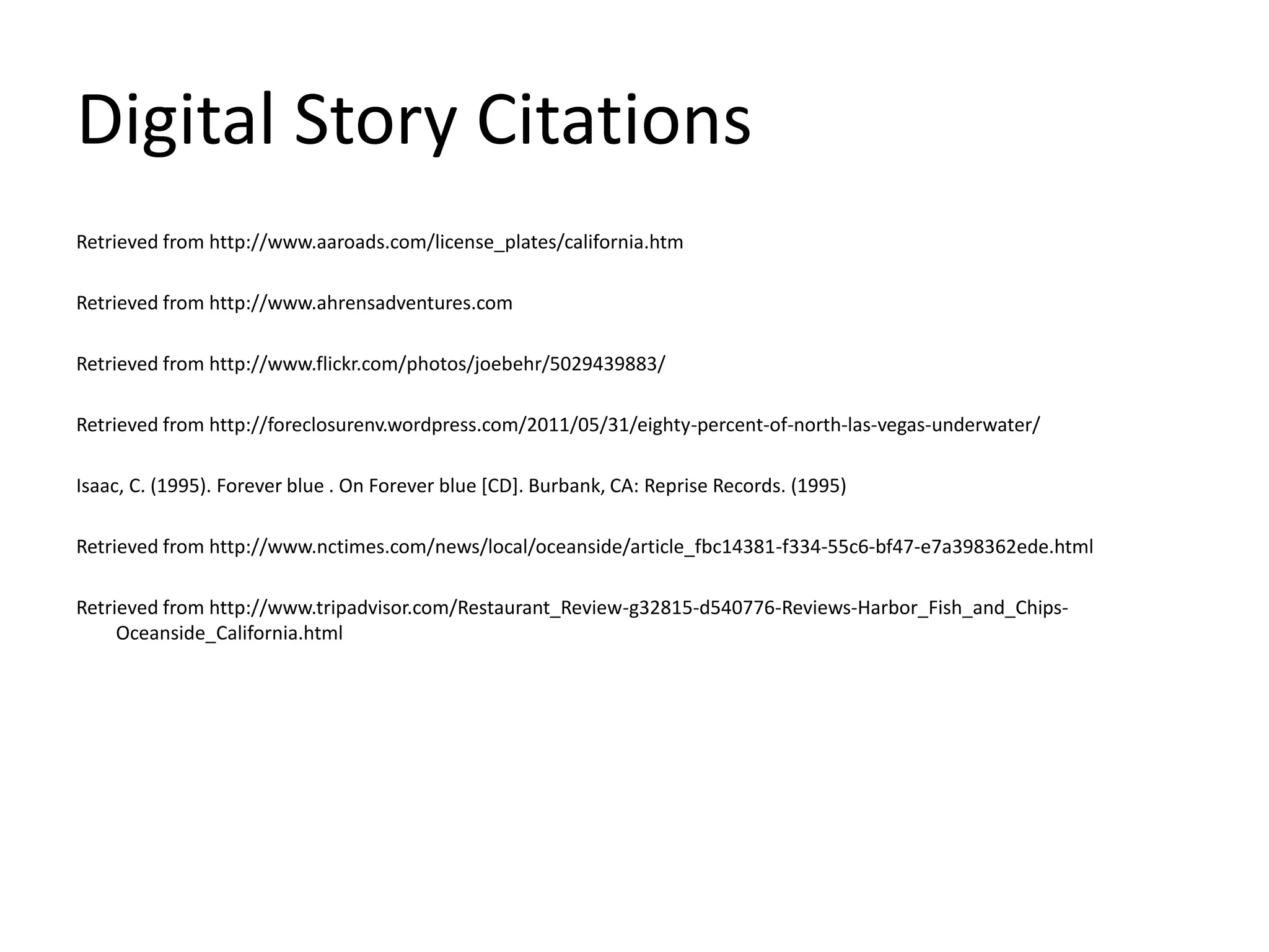 Digital Story CitationsRetrieved from http://www.aaroads.com/license_plates/california.htmRetrieved from http://www.ahrensadventures.comRetrieved from http://www.flickr.com/photos/joebehr/5029439883/Retrieved from http://foreclosurenv.wordpress.com/2011/05/31/eighty-percent-of-north-las-vegas-underwater/Isaac, C. (1995). Forever blue . On Forever blue [CD]. Burbank, CA: Reprise Records. (1995)Retrieved from http://www.nctimes.com/news/local/oceanside/article_fbc14381-f334-55c6-bf47-e7a398362ede.htmlRetrieved from http://www.tripadvisor.com/Restaurant_Review-g32815-d540776-Reviews-Harbor_Fish_and_Chips-Oceanside_California.html