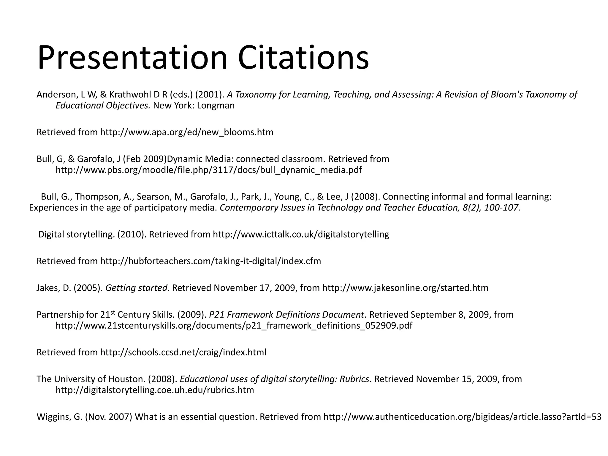 Presentation CitationsAnderson, L W, & Krathwohl D R (eds.) (2001). A Taxonomy for Learning, Teaching, and Assessing: A Revision of Bloom's Taxonomy of Educational Objectives. New York: LongmanRetrieved from http://www.apa.org/ed/new_blooms.htmBull, G, & Garofalo, J (Feb 2009)Dynamic Media: connected classroom. Retrieved from http://www.pbs.org/moodle/file.php/3117/docs/bull_dynamic_media.pdf               Bull, G., Thompson, A., Searson, M., Garofalo, J., Park, J., Young, C., & Lee, J (2008). Connecting informal and formal learning:      Experiences in the age of participatory media. Contemporary Issues in Technology and Teacher Education, 8(2), 100-107.	    Digital storytelling. (2010). Retrieved from http://www.icttalk.co.uk/digitalstorytellingRetrieved from http://hubforteachers.com/taking-it-digital/index.cfmJakes, D. (2005). Getting started. Retrieved November 17, 2009, from http://www.jakesonline.org/started.htm Partnership for 21st Century Skills. (2009). P21 Framework Definitions Document. Retrieved September 8, 2009, from http://www.21stcenturyskills.org/documents/p21_framework_definitions_052909.pdfRetrieved from http://schools.ccsd.net/craig/index.htmlThe University of Houston. (2008). Educational uses of digital storytelling: Rubrics. Retrieved November 15, 2009, from http://digitalstorytelling.coe.uh.edu/rubrics.htmWiggins, G. (Nov. 2007) What is an essential question. Retrieved from http://www.authenticeducation.org/bigideas/article.lasso?artId=53