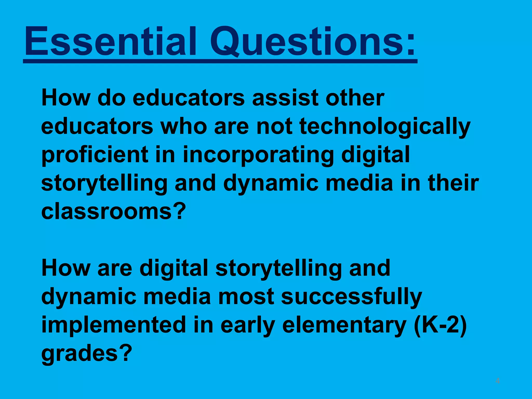 Essential Questions:4How do educators assist other educators who are not technologically proficient in incorporating digital storytelling and dynamic media in their classrooms?How are digital storytelling and dynamic media most successfully implemented in early elementary (K-2) grades?