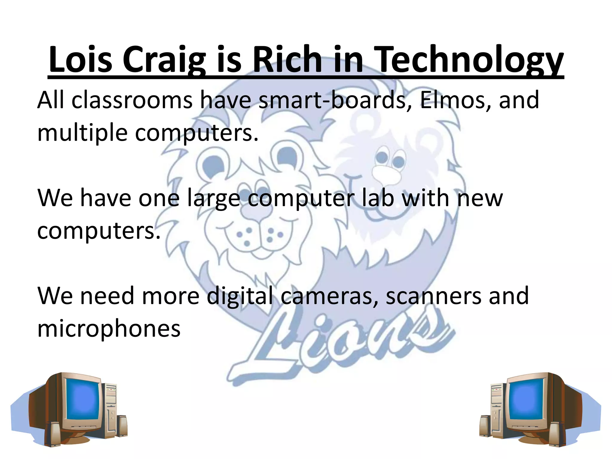Lois Craig is Rich in TechnologyAll classrooms have smart-boards, Elmos, and multiple computers.We have one large computer lab with new computers.We need more digital cameras, scanners and microphones