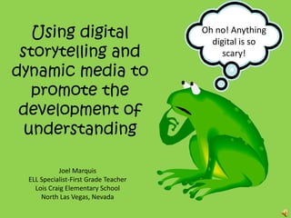 Using digital storytelling and dynamic media to promote the development of understanding Oh no! Anything digital is so scary! Joel Marquis ELL Specialist-First Grade Teacher Lois Craig Elementary School North Las Vegas, Nevada 
