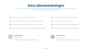 Extra dienstverleningen
Eén van onze medewerkers komt bij u ter plaatse om samen jouw digitale marketing in orde te brengen en te houden.
Dit zijn de verschillende zaken waar je op kan rekenen;
Het schrijven van een nieuwsbericht
Het plaatsen van je nieuwsberichten met foto’s
Het verspreiden van je content op sociale media
Het publiceren van je content op Vlaanderen Online
Het opzetten van een mailcampagne
Het invoeren van je producten
Het aanpassen van je bedrijfsgegevens
Analyseren van gebruik van je website
€ 320 / mnd
Excl. BTW en verplaatsingsonkosten
Care Pack 4u
€ 160 / mnd
Excl. BTW en verplaatsingsonkosten
Care Pack 2u
 