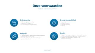 Onze voorwaarden
Veiligheid, ondersteuning & betalen
Ondersteuning
• Elke werkdag van 9u tot 18u
• Via telefoon: 016 36 50 51
• Of via het online contactformulier
Browser compatibiliteit
• FireFox 20
• Google Chrome 25
• Internet Explorer 9
• Safari 5
Veiligheid
• Toegang enkel via uw persoonlijke toegangsgegevens
• U bepaalt zelf wie deze krijgt
• Bedrijfsgegevens op Vlaanderen Online & uw
persoonlijke website
Betalen
• Factuur = eenmalige installatie en de eerste 12 maanden
• Online visa/mastercard, bancontact of overschrijving
• 1 maand voor vervaldatum ontvangt u een
betalingsuitnodiging
 