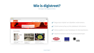 Wie is digistreet?
Het begon met Hageland Online
Regionaal initatief van dezelfde ondernemers
Ondernemerschap op het platteland stimuleren
Online platform voor handelaars & dienstverleners
Gepersonaliseerd advies & groepsopleidingen
 