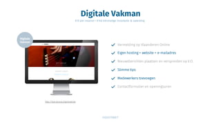 Digitale Vakman
€15 per maand + €140 éénmalige installatie & opleiding
Vermelding op Vlaanderen Online
Eigen hosting + website + e-mailadres
Nieuwsberichten plaatsen en verspreiden op V.O.
Slimme tips
http://bpt-group.digistreet.be
Medewerkers toevoegen
Contactformulier en openingsuren
 