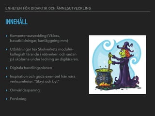ENHETEN FÖR DIDAKTIK OCH ÄMNESUTVECKLING
INNEHÅLL
▸ Kompetensutveckling (Vklass,
basutbildningar, kartläggning mm)
▸ Utbildningar tex Skolverkets moduler-
kollegialt lärande i nätverken och sedan
på skolorna under ledning av digiläraren.
▸ Digitala handlingsplanen
▸ Inspiration och goda exempel från våra
verksamheter. ”Skryt och byt”
▸ Omvärldsspaning
▸ Forskning
 