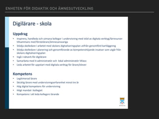 ENHETEN FÖR DIDAKTIK OCH ÄMNESUTVECKLING
Digilärare - skola
Uppdrag
• Inspirera,	handleda	och	utmana	kollegor	i	undervisning	med	stöd	av	digitala	verktyg/lärresurser
tillsammans	med	förstelärare/ämnesansvariga
• Stödja	skolledare	i	arbetet	med	skolans	digitaliseringsplan	utifrån	genomförd	kartläggning
• Stödja	skolledare	i	planering	och	genomförande	av	kompetenshöjande	insatser	som	utgår	från	
skolans	digitaliseringsplan
• Ingå	i	nätverk	för	digilärare
• Samarbeta	med	it-administratör och		lokal	administratör	Vklass
• Leda	arbetet	för	uppstart	med	digitala	verktyg	för	lärare/elever
Kompetens
• Legitimerad	lärare
• Skicklig	lärare	med	undervisningserfarenhet	minst	tre	år
• Hög	digital	kompetens	för	undervisning
• Högt	mandat	i	kollegiet
• Kompetens	i	att	leda	kollegors	lärande
 