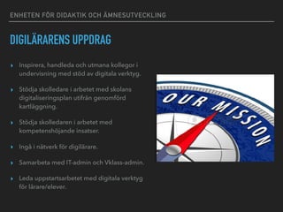 ENHETEN FÖR DIDAKTIK OCH ÄMNESUTVECKLING
DIGILÄRARENS UPPDRAG
▸ Inspirera, handleda och utmana kollegor i
undervisning med stöd av digitala verktyg.
▸ Stödja skolledare i arbetet med skolans
digitaliseringsplan utifrån genomförd
kartläggning.
▸ Stödja skolledaren i arbetet med
kompetenshöjande insatser.
▸ Ingå i nätverk för digilärare.
▸ Samarbeta med IT-admin och Vklass-admin.
▸ Leda uppstartsarbetet med digitala verktyg
för lärare/elever.
 