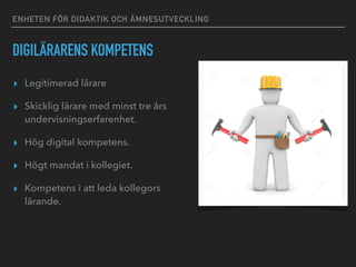 ENHETEN FÖR DIDAKTIK OCH ÄMNESUTVECKLING
DIGILÄRARENS KOMPETENS
▸ Legitimerad lärare
▸ Skicklig lärare med minst tre års
undervisningserfarenhet.
▸ Hög digital kompetens.
▸ Högt mandat i kollegiet.
▸ Kompetens i att leda kollegors
lärande.
 