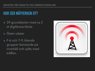 ENHETEN FÖR DIDAKTIK OCH ÄMNESUTVECKLING
HUR SER NÄTVERKEN UT?
▸ 39 grundskolor med ca 2
st digilärare/skola
▸ Öster-väster
▸ F-6 och 7-9, blanda
grupper beroende på
innehåll och syfte med
träffen.
 