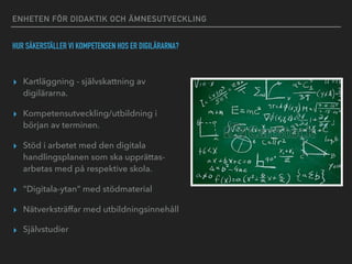 ENHETEN FÖR DIDAKTIK OCH ÄMNESUTVECKLING
HUR SÄKERSTÄLLER VI KOMPETENSEN HOS ER DIGILÄRARNA?
▸ Kartläggning - självskattning av
digilärarna.
▸ Kompetensutveckling/utbildning i
början av terminen.
▸ Stöd i arbetet med den digitala
handlingsplanen som ska upprättas-
arbetas med på respektive skola.
▸ ”Digitala-ytan” med stödmaterial
▸ Nätverksträffar med utbildningsinnehåll
▸ Självstudier
 