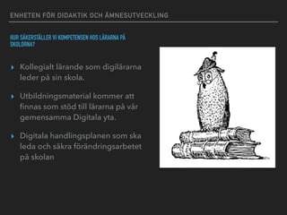 ENHETEN FÖR DIDAKTIK OCH ÄMNESUTVECKLING
HUR SÄKERSTÄLLER VI KOMPETENSEN HOS LÄRARNA PÅ
SKOLORNA?
▸ Kollegialt lärande som digilärarna
leder på sin skola.
▸ Utbildningsmaterial kommer att
ﬁnnas som stöd till lärarna på vår
gemensamma Digitala yta.
▸ Digitala handlingsplanen som ska
leda och säkra förändringsarbetet
på skolan
 