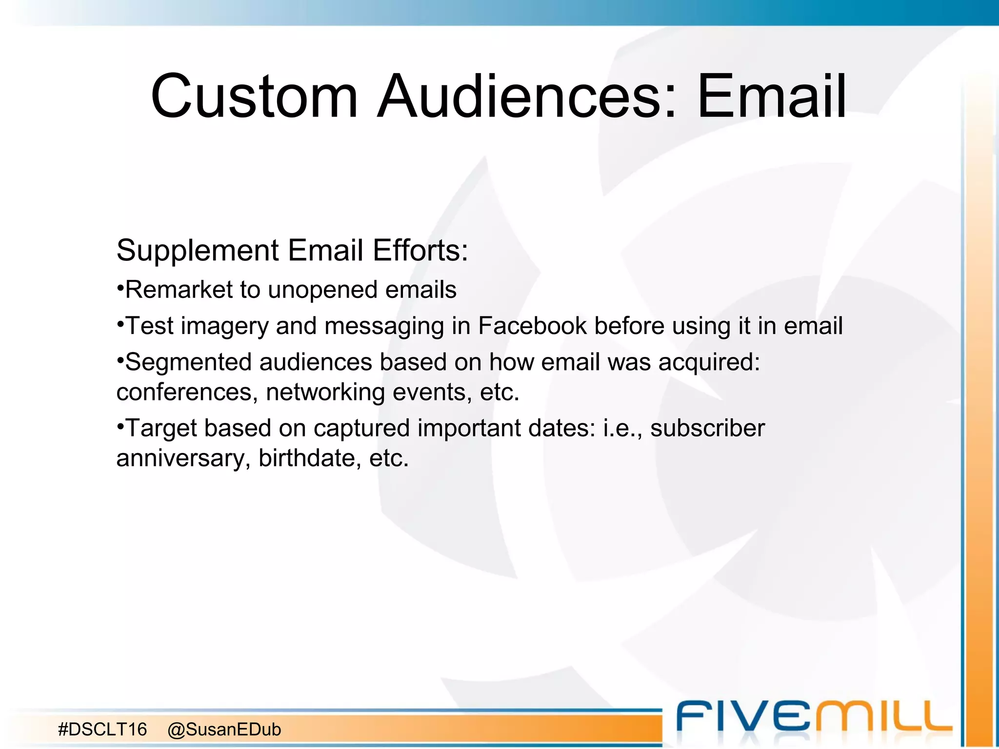 Custom Audiences: Email
Supplement Email Efforts:
•Remarket to unopened emails
•Test imagery and messaging in Facebook before using it in email
•Segmented audiences based on how email was acquired:
conferences, networking events, etc.
•Target based on captured important dates: i.e., subscriber
anniversary, birthdate, etc.
#DSCLT16 @SusanEDub
 