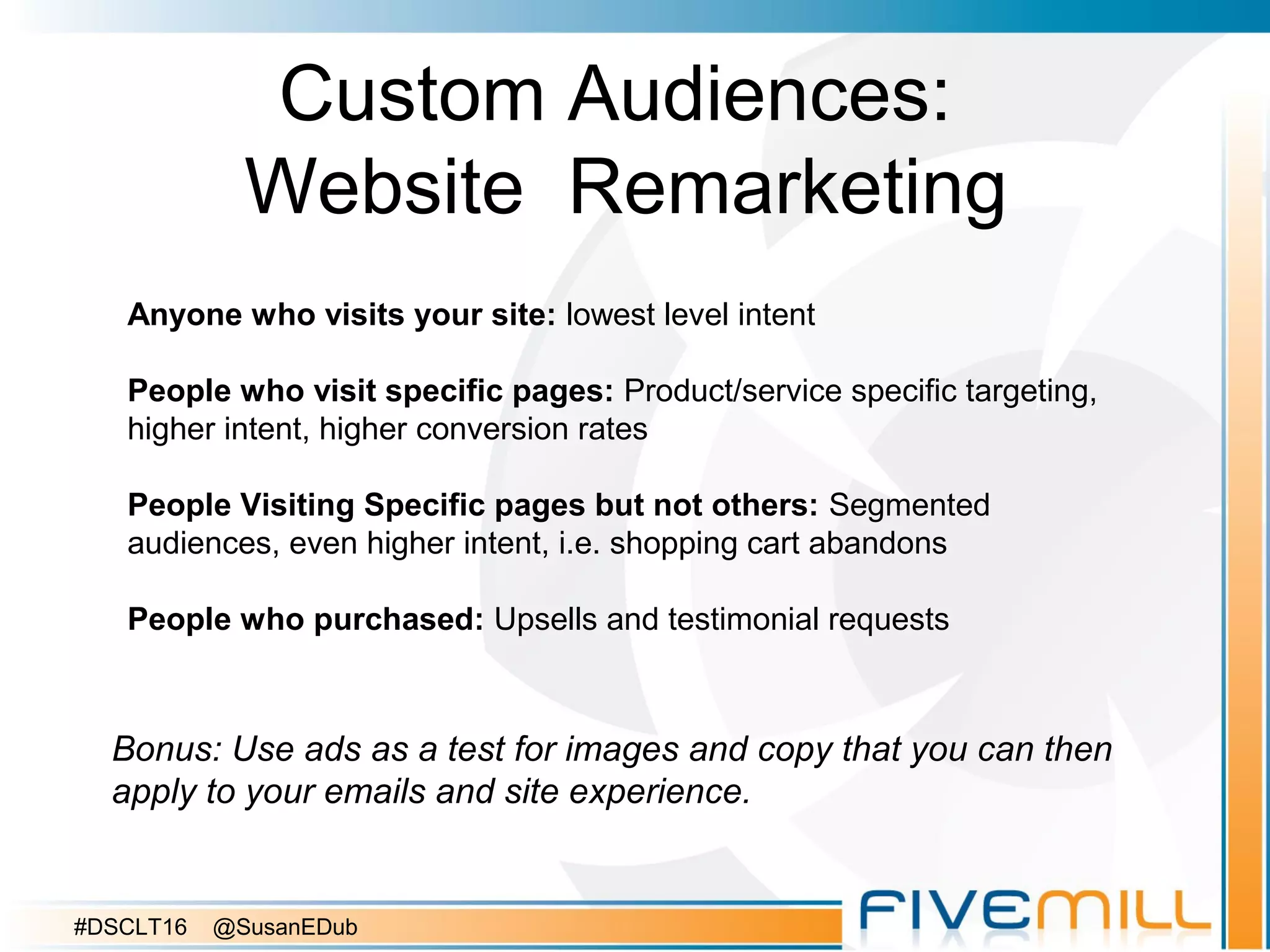 Custom Audiences:
Website Remarketing
Bonus: Use ads as a test for images and copy that you can then
apply to your emails and site experience.
Anyone who visits your site: lowest level intent
People who visit specific pages: Product/service specific targeting,
higher intent, higher conversion rates
People Visiting Specific pages but not others: Segmented
audiences, even higher intent, i.e. shopping cart abandons
People who purchased: Upsells and testimonial requests
#DSCLT16 @SusanEDub
 