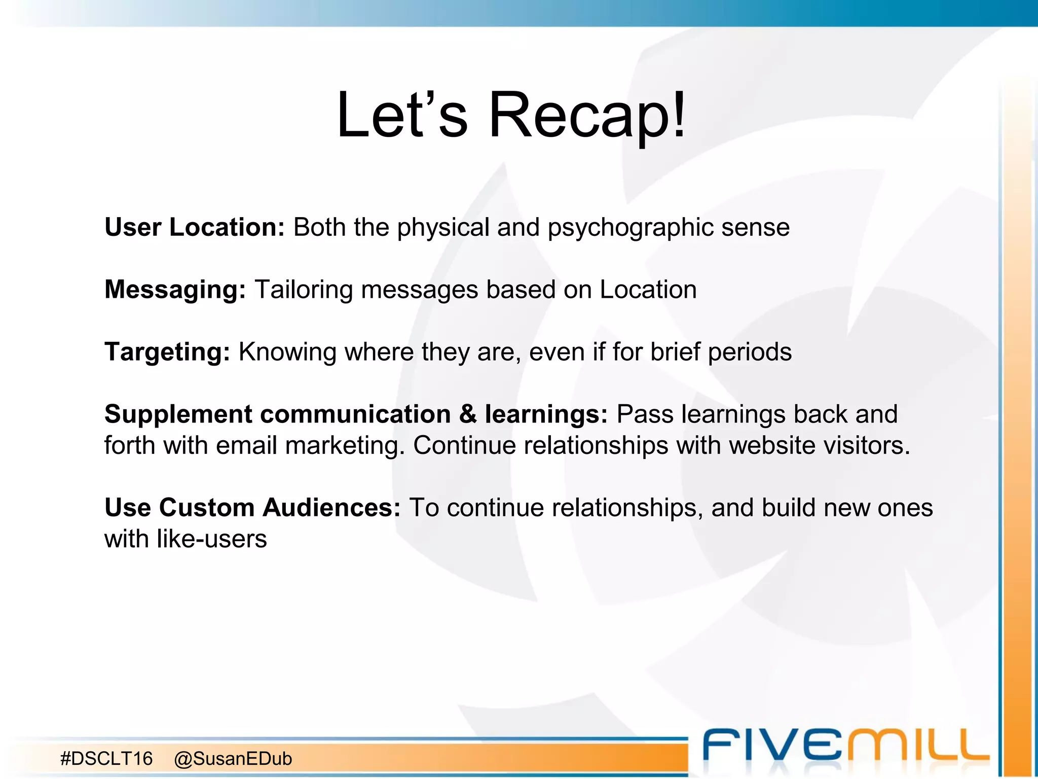 Let’s Recap!
User Location: Both the physical and psychographic sense
Messaging: Tailoring messages based on Location
Targeting: Knowing where they are, even if for brief periods
Supplement communication & learnings: Pass learnings back and
forth with email marketing. Continue relationships with website visitors.
Use Custom Audiences: To continue relationships, and build new ones
with like-users
#DSCLT16 @SusanEDub
 