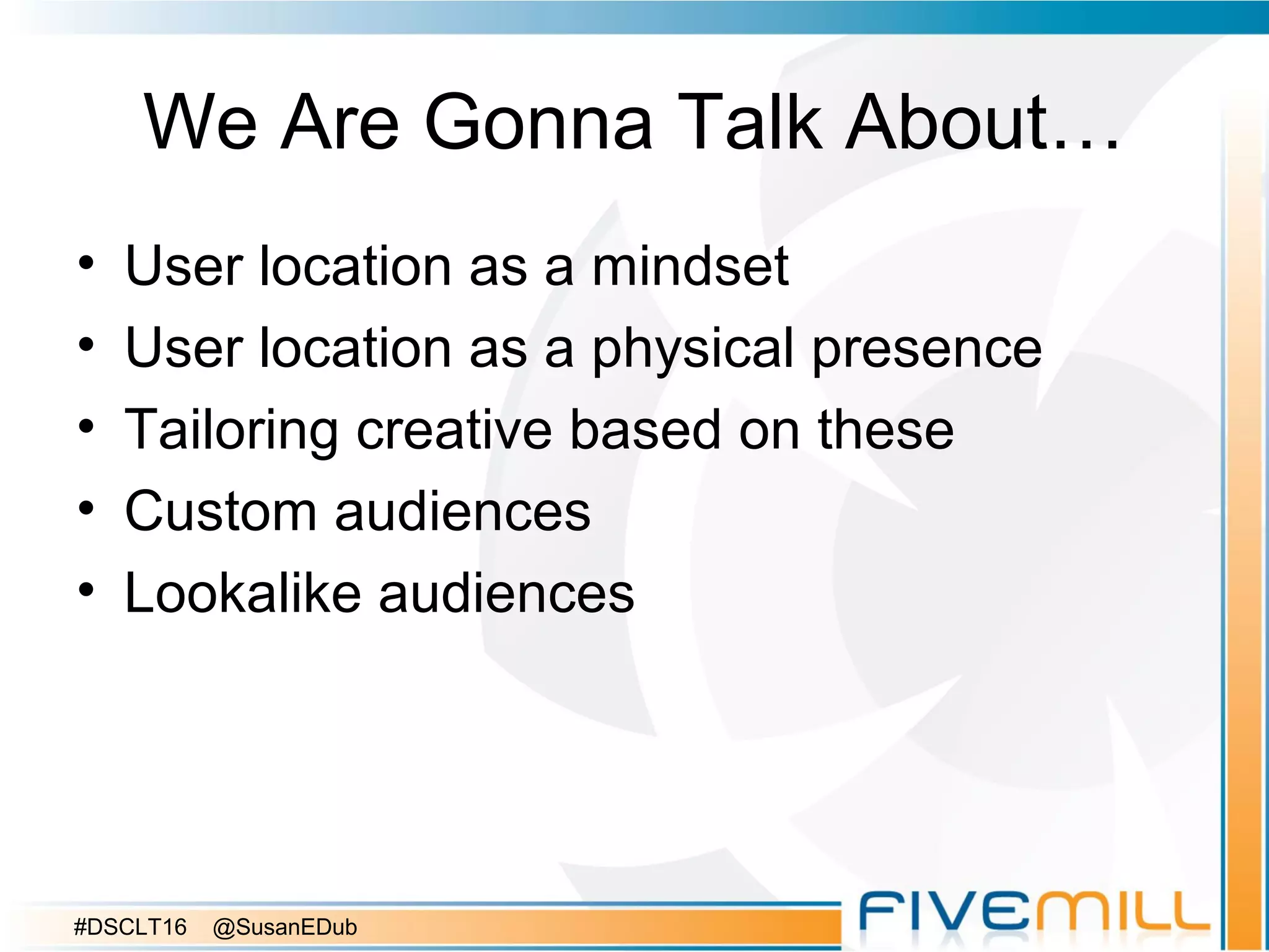We Are Gonna Talk About…
• User location as a mindset
• User location as a physical presence
• Tailoring creative based on these
• Custom audiences
• Lookalike audiences
#DSCLT16 @SusanEDub
 