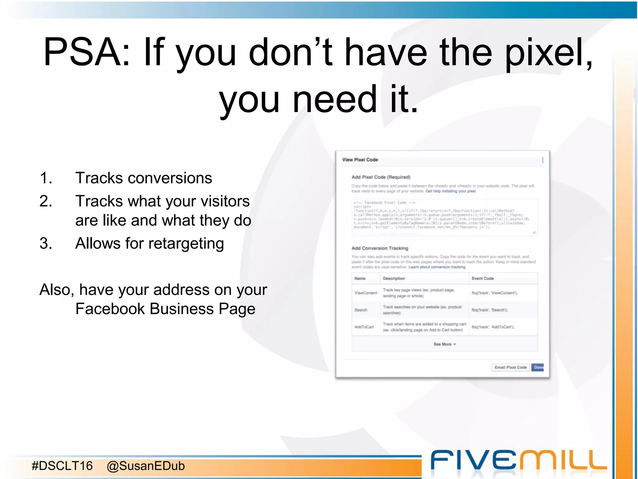 PSA: If you don’t have the pixel,
you need it.
1. Tracks conversions
2. Tracks what your visitors
are like and what they do
3. Allows for retargeting
Also, have your address on your
Facebook Business Page
#DSCLT16 @SusanEDub
 