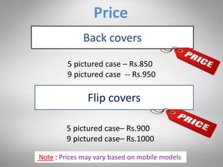 Price
Back covers
5 pictured case – Rs.850
9 pictured case -- Rs.950
Flip covers
5 pictured case– Rs.900
9 pictured case– Rs.1000
Note : Prices may vary based on mobile models
 