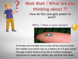 Wait Wait ! What are you
thinking about ??
How do this case gets power to
work?
WELL ! Here is your answer
A minute and invisible micro chip will be present inside
the mobile case,which acts as a battery to it.It gets power
through mobile battery.Only 3% of mobile charging is
consumed to make the mobile case work for one week.
 
