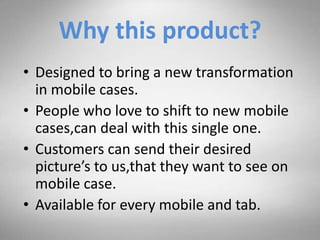 Why this product?
• Designed to bring a new transformation
in mobile cases.
• People who love to shift to new mobile
cases,can deal with this single one.
• Customers can send their desired
picture’s to us,that they want to see on
mobile case.
• Available for every mobile and tab.
 