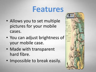 Features
• Allows you to set multiple
pictures for your mobile
cases.
• You can adjust brightness of
your mobile case.
• Made with transparent
hard fibre.
• Impossible to break easily.
 