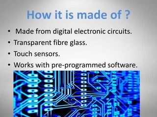 How it is made of ?
• Made from digital electronic circuits.
• Transparent fibre glass.
• Touch sensors.
• Works with pre-programmed software.
 