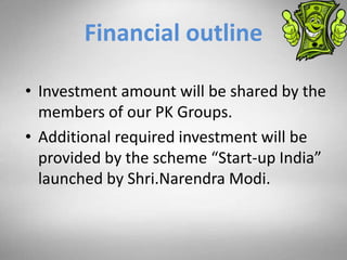 Financial outline
• Investment amount will be shared by the
members of our PK Groups.
• Additional required investment will be
provided by the scheme “Start-up India”
launched by Shri.Narendra Modi.
 